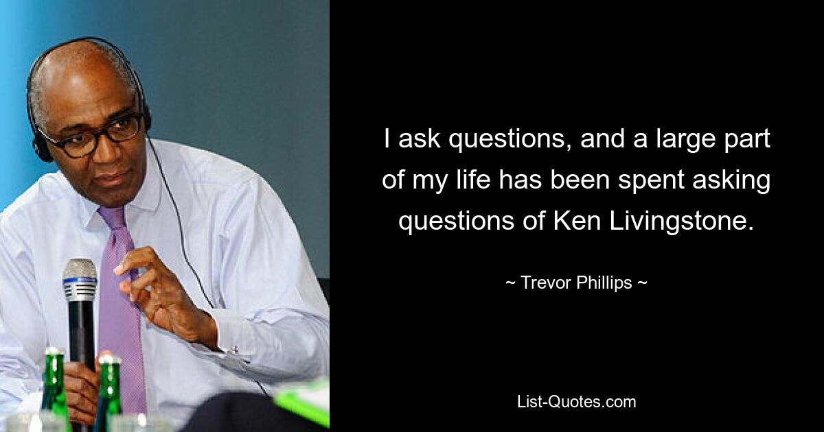 I ask questions, and a large part of my life has been spent asking questions of Ken Livingstone. — © Trevor Phillips