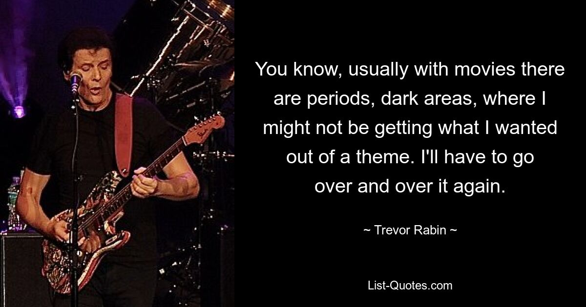 You know, usually with movies there are periods, dark areas, where I might not be getting what I wanted out of a theme. I'll have to go over and over it again. — © Trevor Rabin