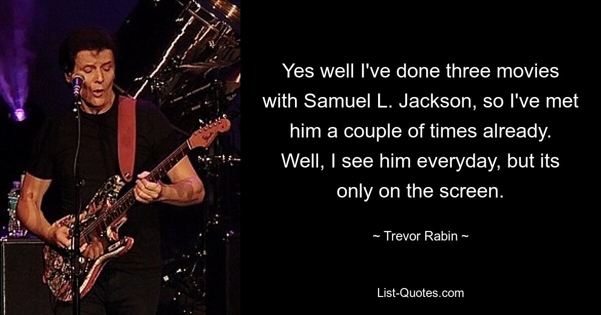 Yes well I've done three movies with Samuel L. Jackson, so I've met him a couple of times already. Well, I see him everyday, but its only on the screen. — © Trevor Rabin