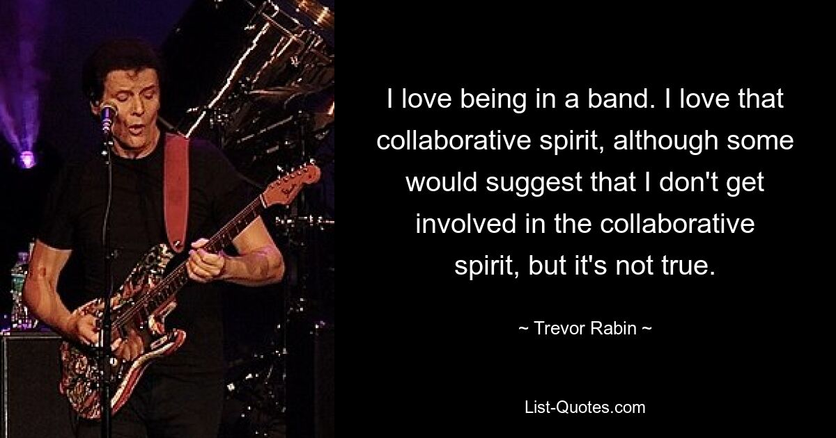 I love being in a band. I love that collaborative spirit, although some would suggest that I don't get involved in the collaborative spirit, but it's not true. — © Trevor Rabin