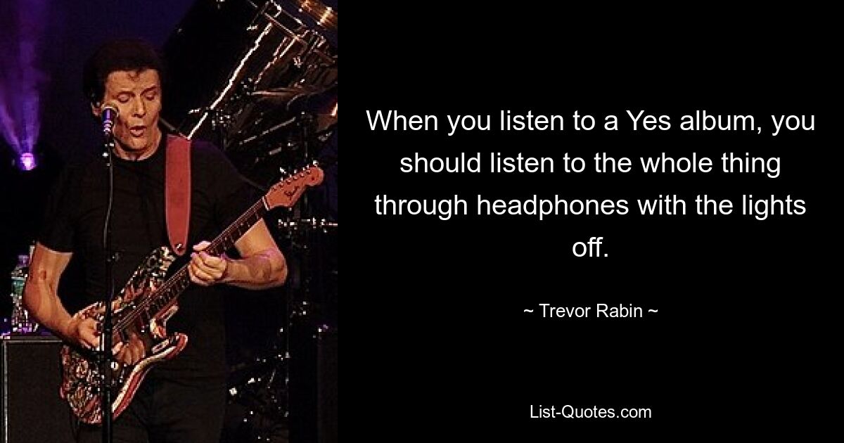 When you listen to a Yes album, you should listen to the whole thing through headphones with the lights off. — © Trevor Rabin