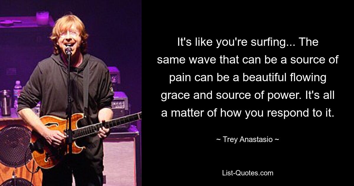 It's like you're surfing... The same wave that can be a source of pain can be a beautiful flowing grace and source of power. It's all a matter of how you respond to it. — © Trey Anastasio