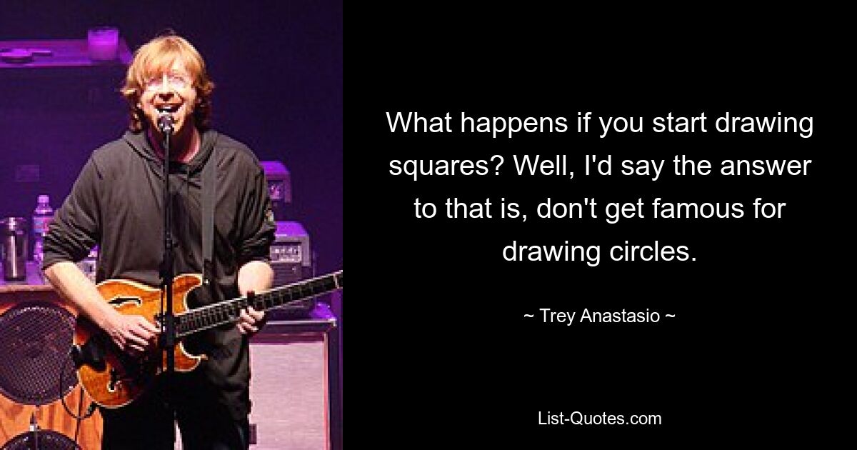 What happens if you start drawing squares? Well, I'd say the answer to that is, don't get famous for drawing circles. — © Trey Anastasio