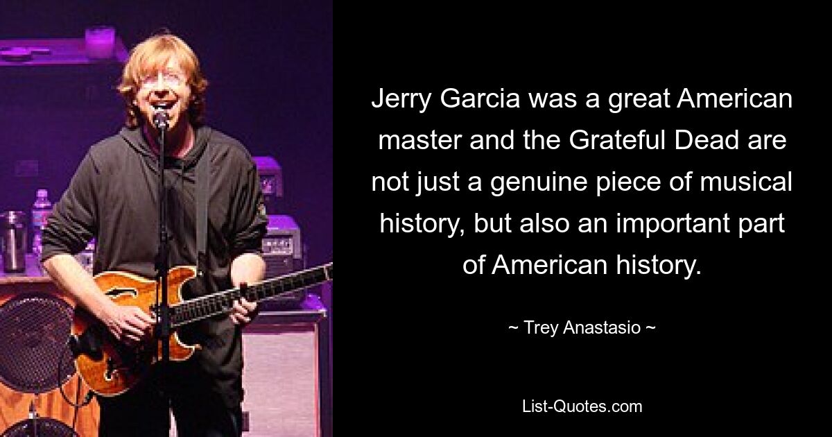 Jerry Garcia was a great American master and the Grateful Dead are not just a genuine piece of musical history, but also an important part of American history. — © Trey Anastasio