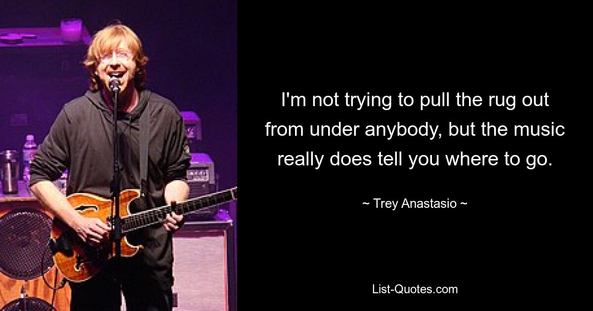 I'm not trying to pull the rug out from under anybody, but the music really does tell you where to go. — © Trey Anastasio