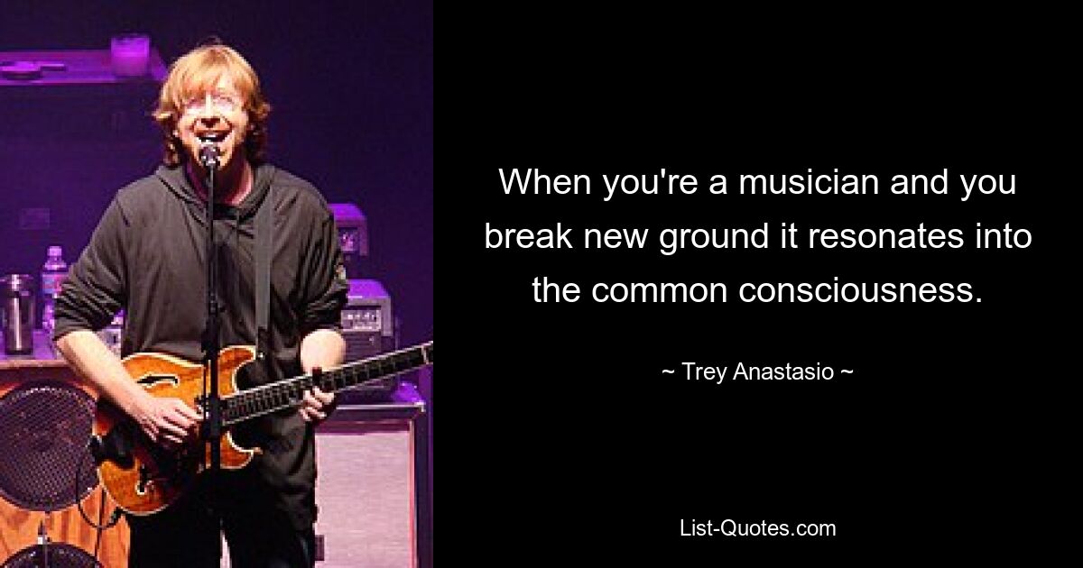 When you're a musician and you break new ground it resonates into the common consciousness. — © Trey Anastasio