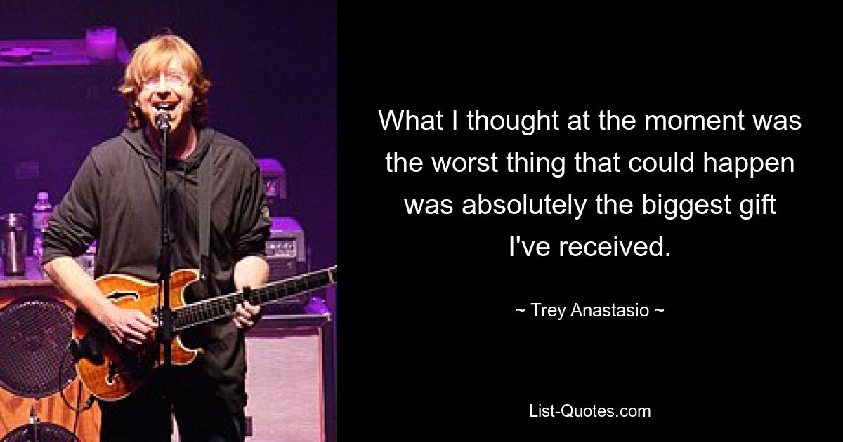 What I thought at the moment was the worst thing that could happen was absolutely the biggest gift I've received. — © Trey Anastasio