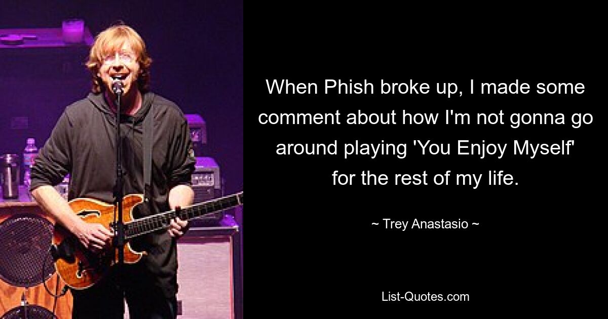 When Phish broke up, I made some comment about how I'm not gonna go around playing 'You Enjoy Myself' for the rest of my life. — © Trey Anastasio