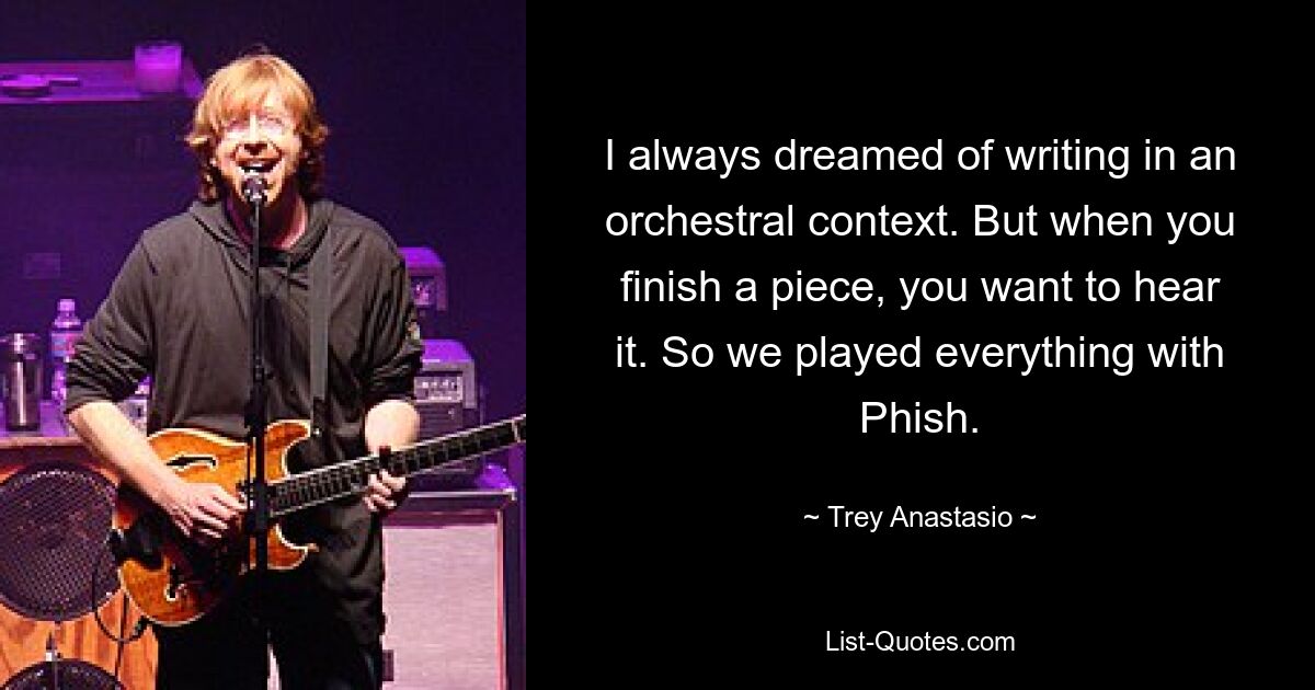 I always dreamed of writing in an orchestral context. But when you finish a piece, you want to hear it. So we played everything with Phish. — © Trey Anastasio