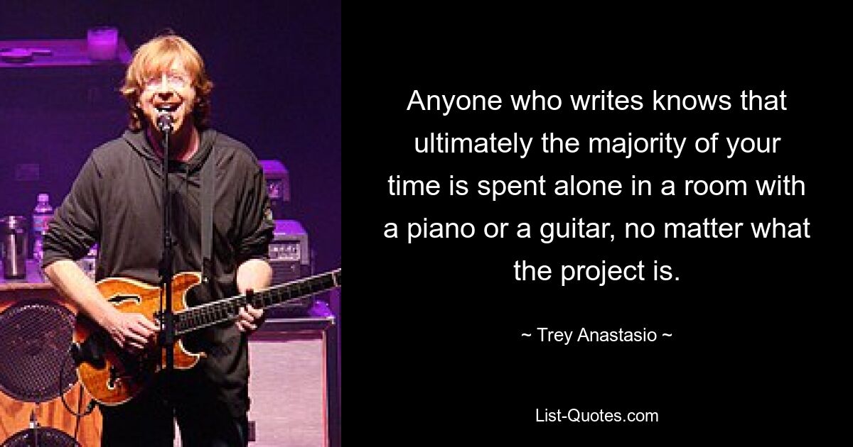 Anyone who writes knows that ultimately the majority of your time is spent alone in a room with a piano or a guitar, no matter what the project is. — © Trey Anastasio