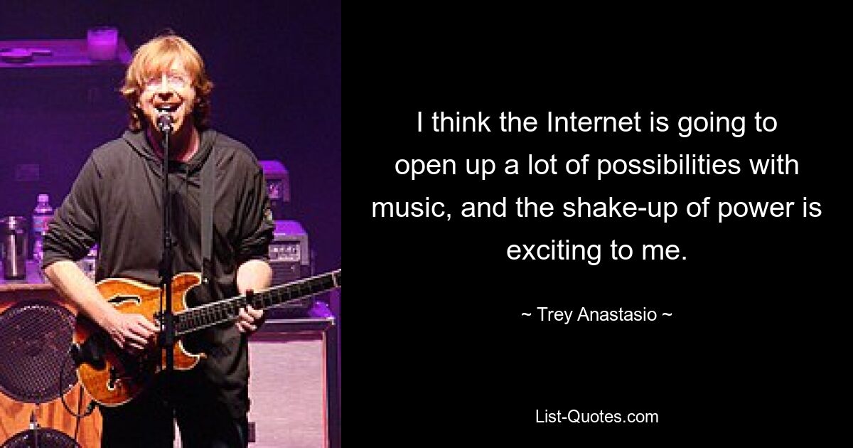 I think the Internet is going to open up a lot of possibilities with music, and the shake-up of power is exciting to me. — © Trey Anastasio