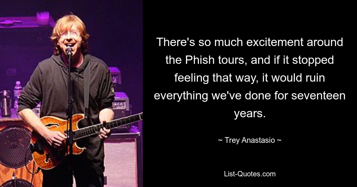 There's so much excitement around the Phish tours, and if it stopped feeling that way, it would ruin everything we've done for seventeen years. — © Trey Anastasio