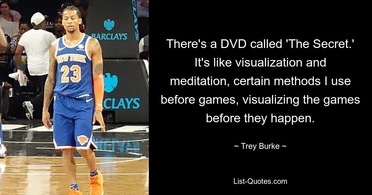 There's a DVD called 'The Secret.' It's like visualization and meditation, certain methods I use before games, visualizing the games before they happen. — © Trey Burke