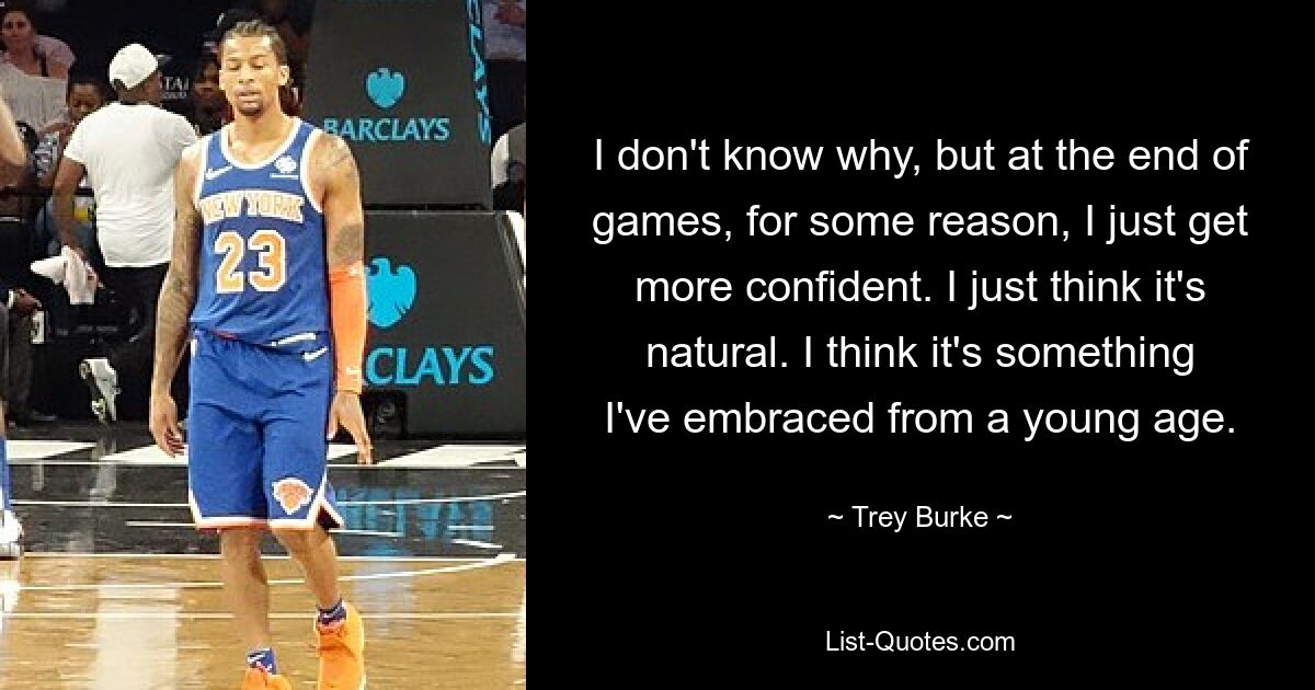 I don't know why, but at the end of games, for some reason, I just get more confident. I just think it's natural. I think it's something I've embraced from a young age. — © Trey Burke