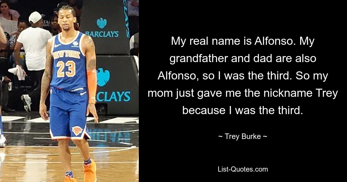 My real name is Alfonso. My grandfather and dad are also Alfonso, so I was the third. So my mom just gave me the nickname Trey because I was the third. — © Trey Burke