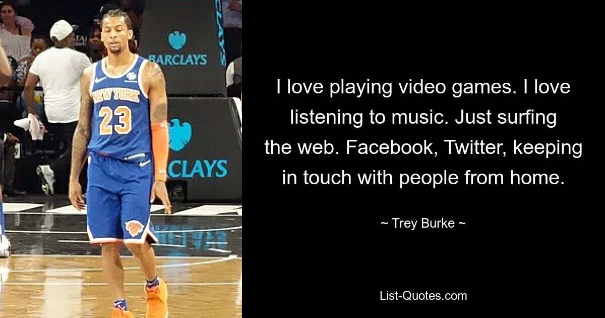 I love playing video games. I love listening to music. Just surfing the web. Facebook, Twitter, keeping in touch with people from home. — © Trey Burke