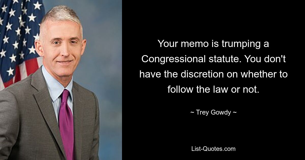 Your memo is trumping a Congressional statute. You don't have the discretion on whether to follow the law or not. — © Trey Gowdy