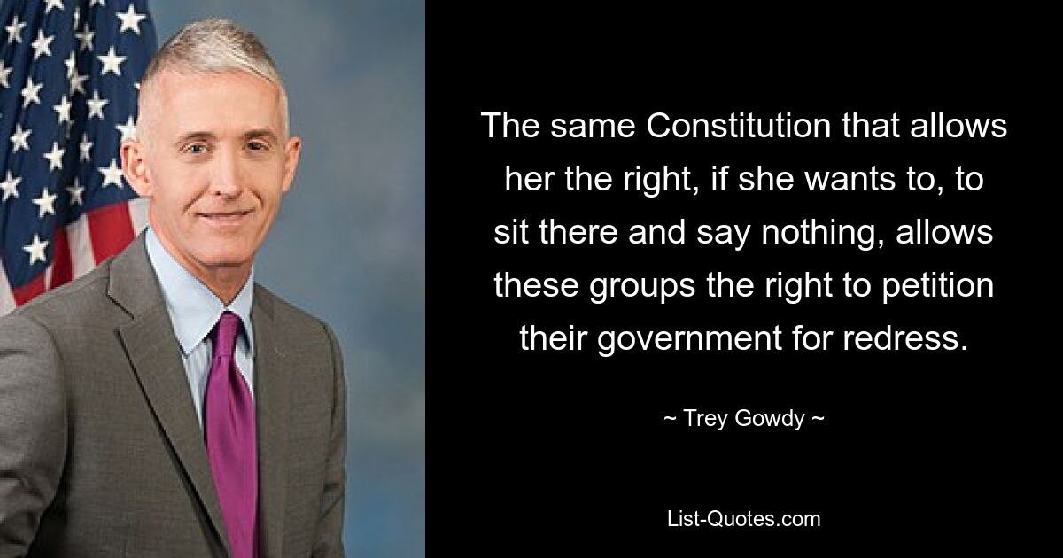 The same Constitution that allows her the right, if she wants to, to sit there and say nothing, allows these groups the right to petition their government for redress. — © Trey Gowdy