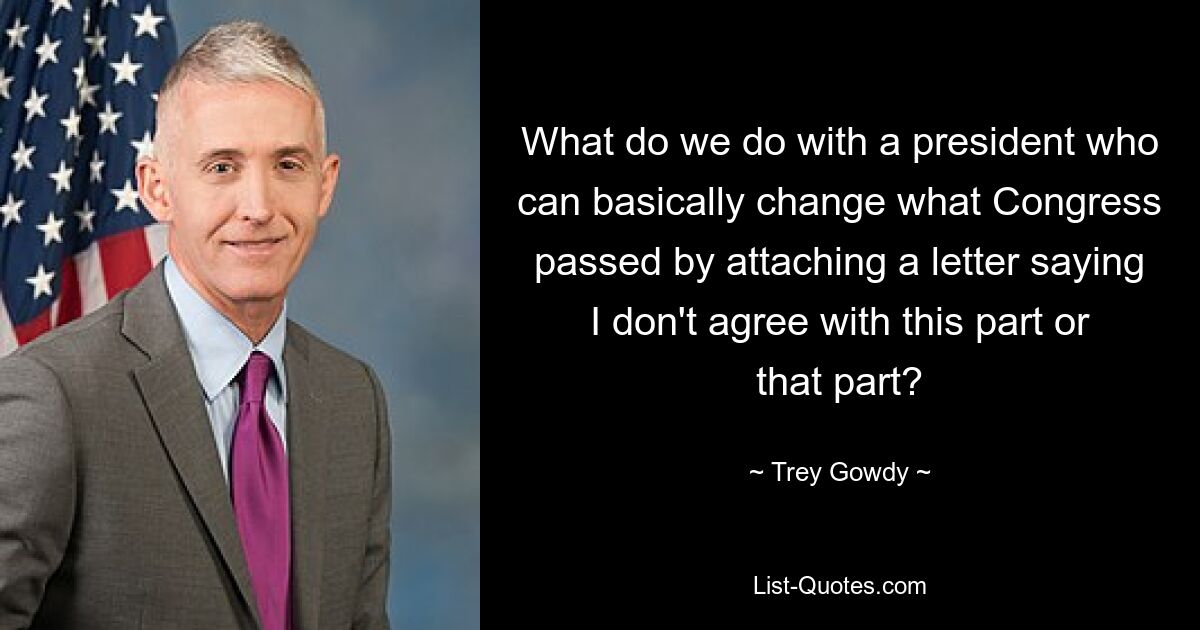 What do we do with a president who can basically change what Congress passed by attaching a letter saying I don't agree with this part or that part? — © Trey Gowdy