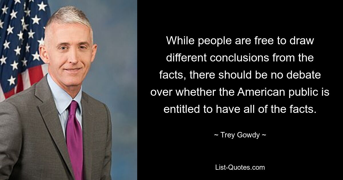 While people are free to draw different conclusions from the facts, there should be no debate over whether the American public is entitled to have all of the facts. — © Trey Gowdy