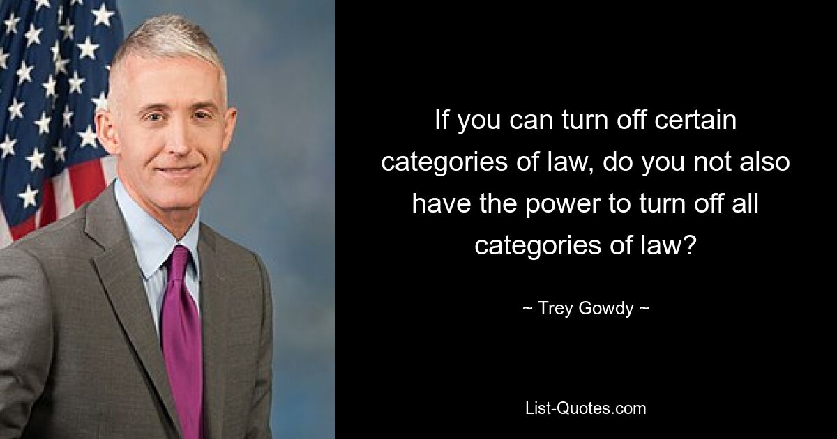 If you can turn off certain categories of law, do you not also have the power to turn off all categories of law? — © Trey Gowdy