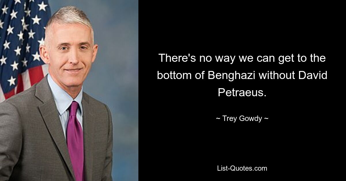 There's no way we can get to the bottom of Benghazi without David Petraeus. — © Trey Gowdy