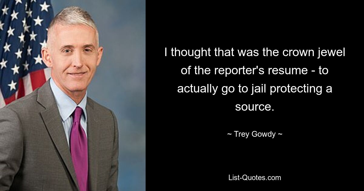 I thought that was the crown jewel of the reporter's resume - to actually go to jail protecting a source. — © Trey Gowdy