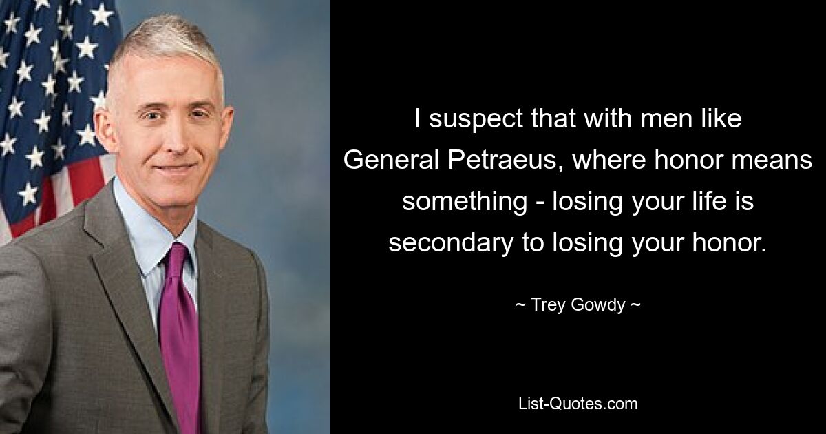 I suspect that with men like General Petraeus, where honor means something - losing your life is secondary to losing your honor. — © Trey Gowdy