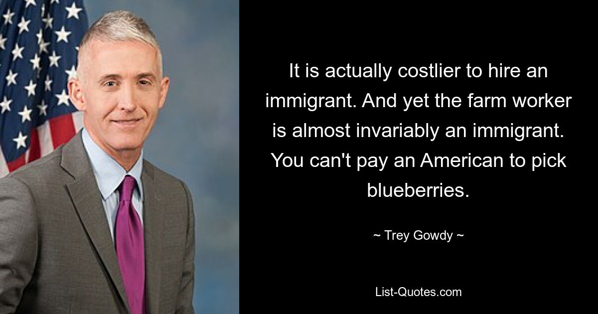 It is actually costlier to hire an immigrant. And yet the farm worker is almost invariably an immigrant. You can't pay an American to pick blueberries. — © Trey Gowdy