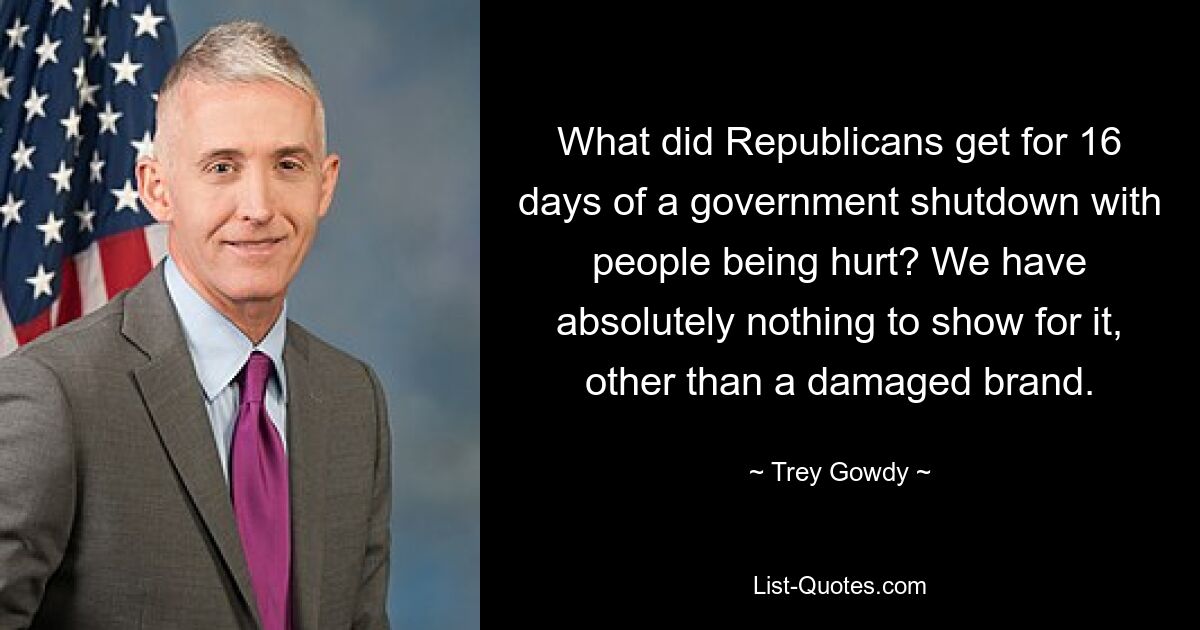 What did Republicans get for 16 days of a government shutdown with people being hurt? We have absolutely nothing to show for it, other than a damaged brand. — © Trey Gowdy