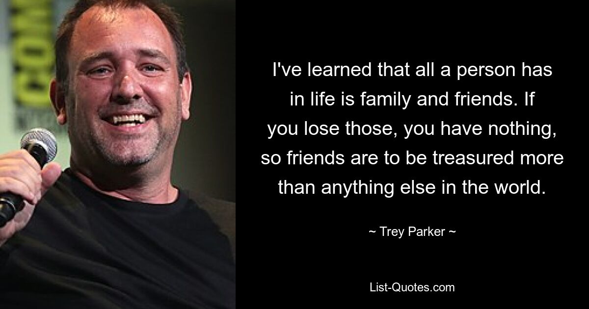 I've learned that all a person has in life is family and friends. If you lose those, you have nothing, so friends are to be treasured more than anything else in the world. — © Trey Parker