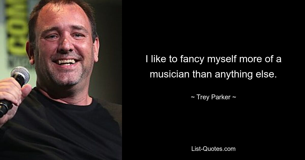 I like to fancy myself more of a musician than anything else. — © Trey Parker