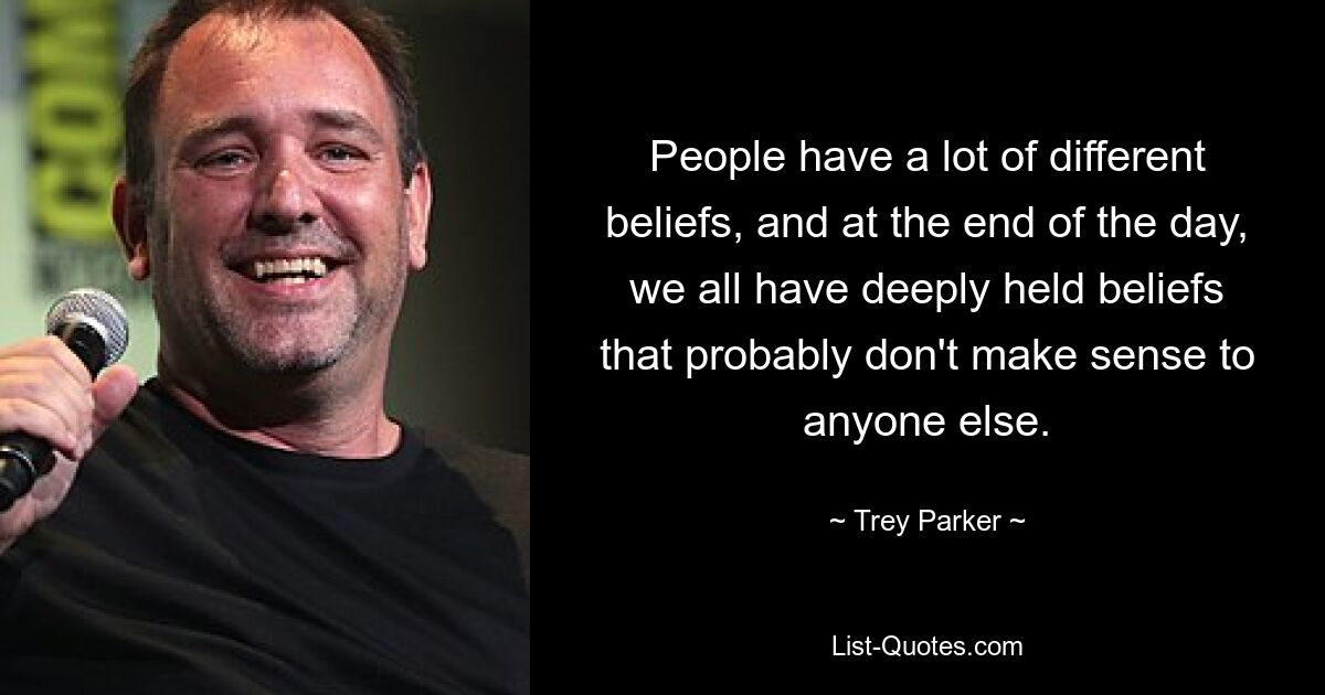 People have a lot of different beliefs, and at the end of the day, we all have deeply held beliefs that probably don't make sense to anyone else. — © Trey Parker