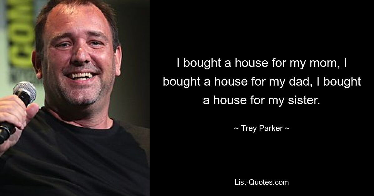 I bought a house for my mom, I bought a house for my dad, I bought a house for my sister. — © Trey Parker