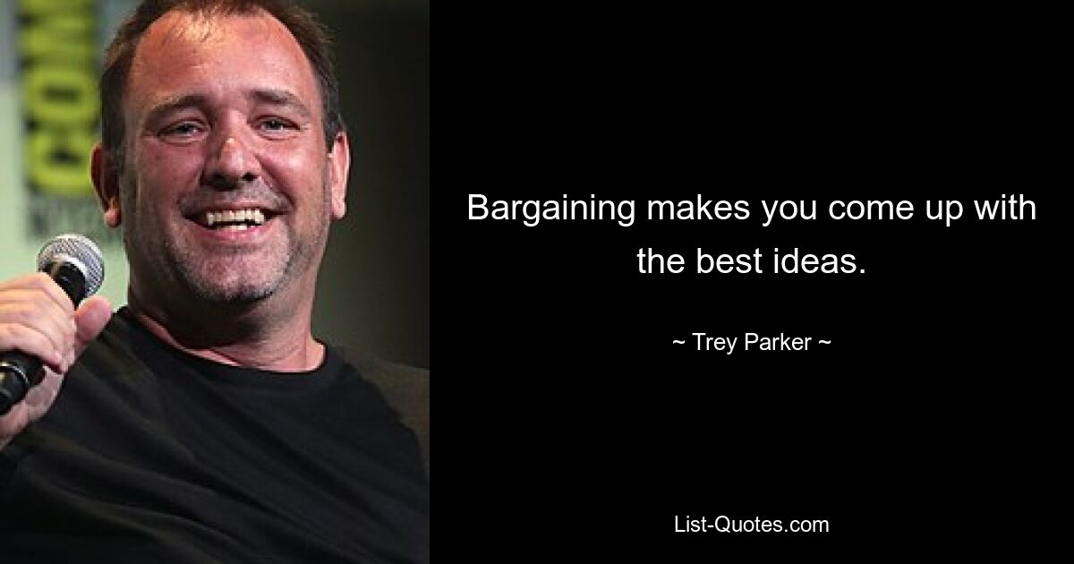 Bargaining makes you come up with the best ideas. — © Trey Parker