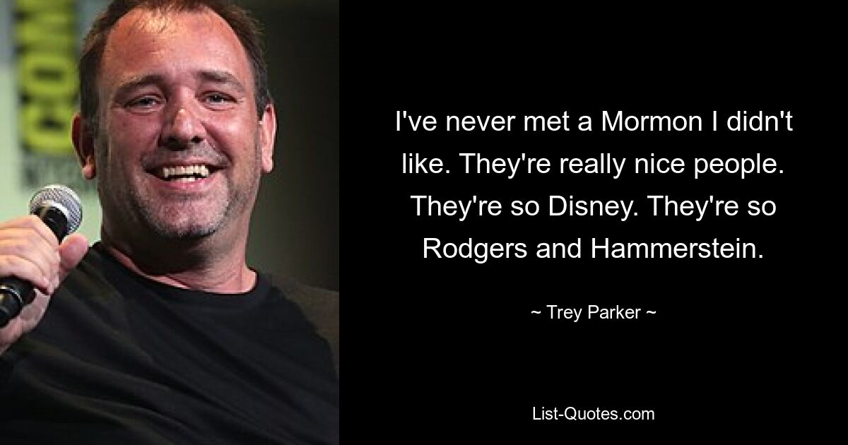 I've never met a Mormon I didn't like. They're really nice people. They're so Disney. They're so Rodgers and Hammerstein. — © Trey Parker