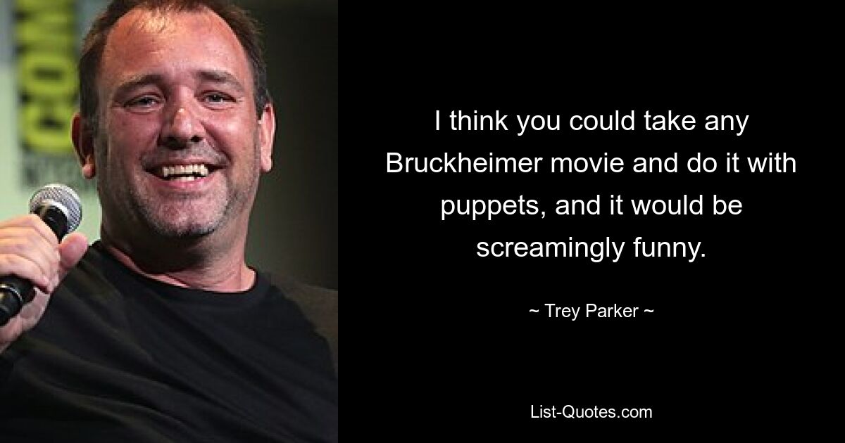 I think you could take any Bruckheimer movie and do it with puppets, and it would be screamingly funny. — © Trey Parker