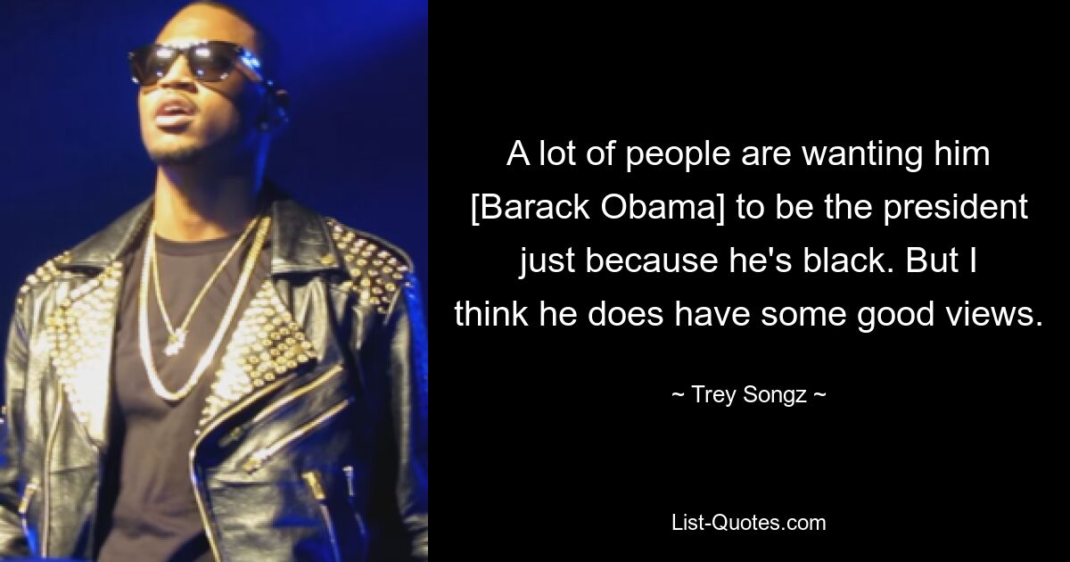 A lot of people are wanting him [Barack Obama] to be the president just because he's black. But I think he does have some good views. — © Trey Songz