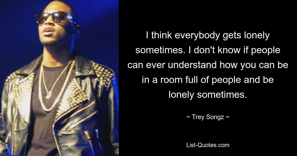 I think everybody gets lonely sometimes. I don't know if people can ever understand how you can be in a room full of people and be lonely sometimes. — © Trey Songz