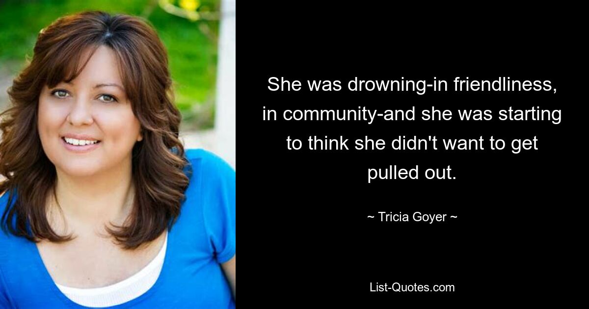 She was drowning-in friendliness, in community-and she was starting to think she didn't want to get pulled out. — © Tricia Goyer