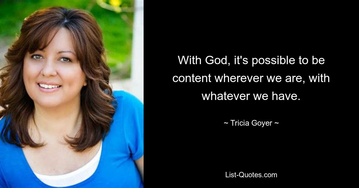 With God, it's possible to be content wherever we are, with whatever we have. — © Tricia Goyer