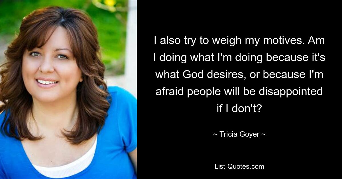 I also try to weigh my motives. Am I doing what I'm doing because it's what God desires, or because I'm afraid people will be disappointed if I don't? — © Tricia Goyer