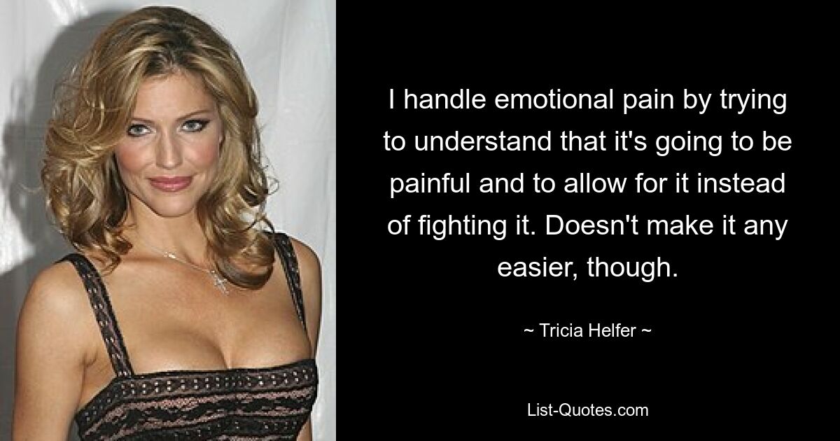 I handle emotional pain by trying to understand that it's going to be painful and to allow for it instead of fighting it. Doesn't make it any easier, though. — © Tricia Helfer