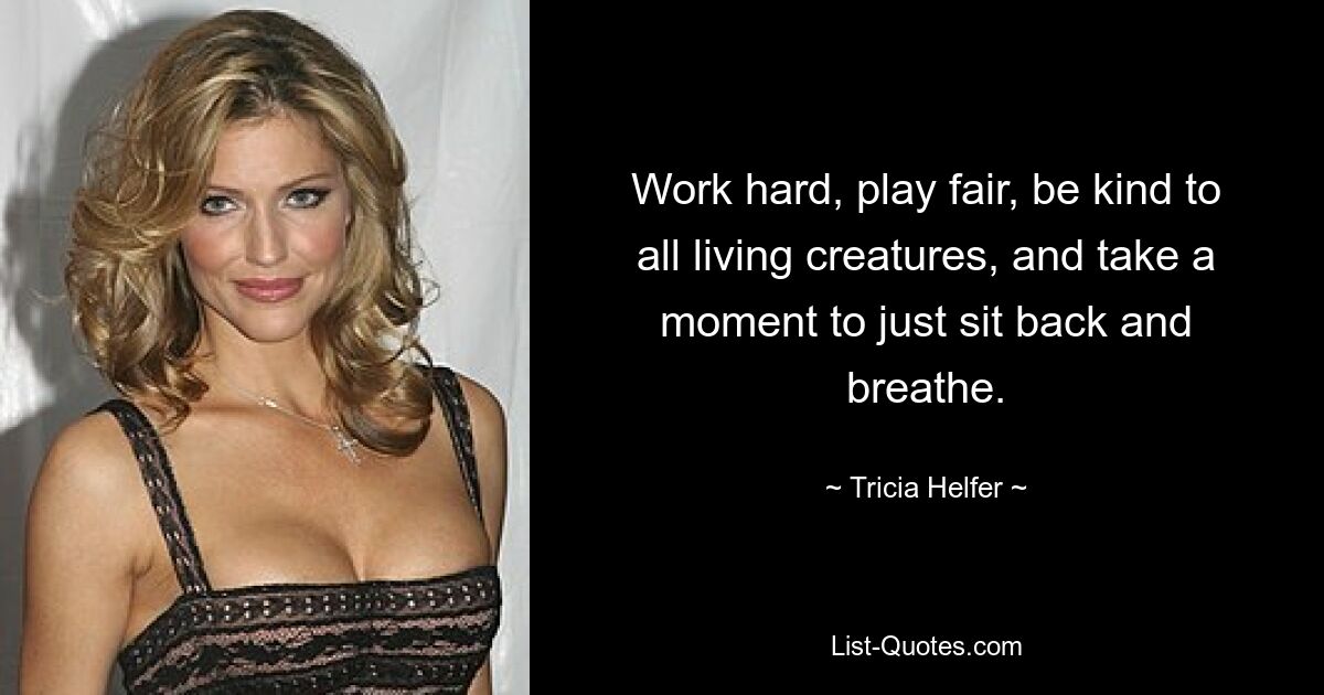 Work hard, play fair, be kind to all living creatures, and take a moment to just sit back and breathe. — © Tricia Helfer