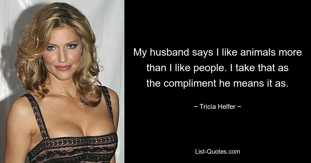 My husband says I like animals more than I like people. I take that as the compliment he means it as. — © Tricia Helfer