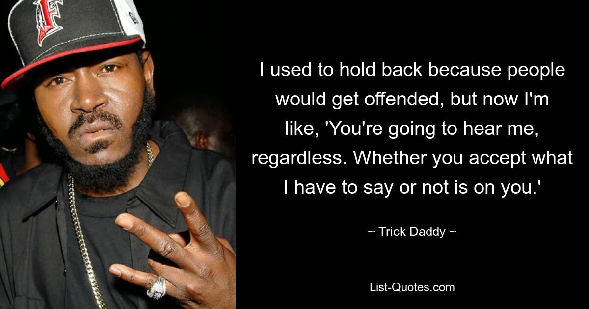 I used to hold back because people would get offended, but now I'm like, 'You're going to hear me, regardless. Whether you accept what I have to say or not is on you.' — © Trick Daddy