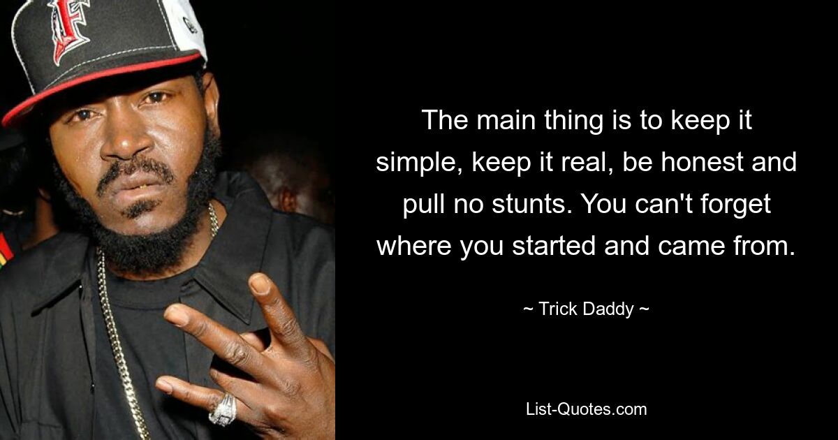 The main thing is to keep it simple, keep it real, be honest and pull no stunts. You can't forget where you started and came from. — © Trick Daddy