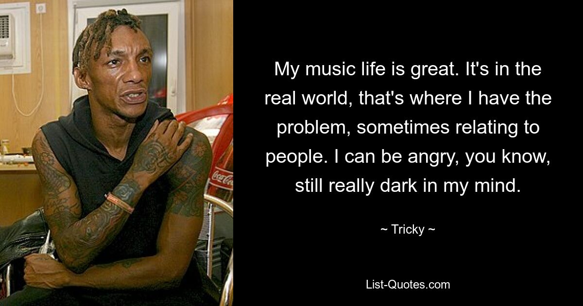 My music life is great. It's in the real world, that's where I have the problem, sometimes relating to people. I can be angry, you know, still really dark in my mind. — © Tricky