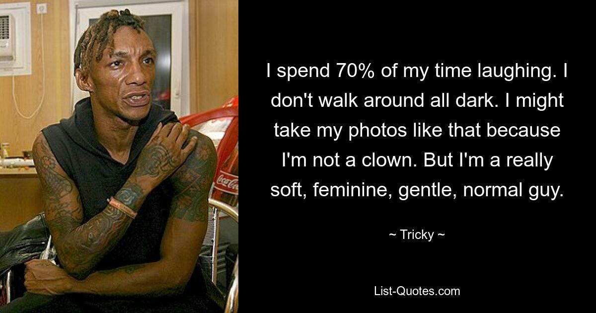 I spend 70% of my time laughing. I don't walk around all dark. I might take my photos like that because I'm not a clown. But I'm a really soft, feminine, gentle, normal guy. — © Tricky