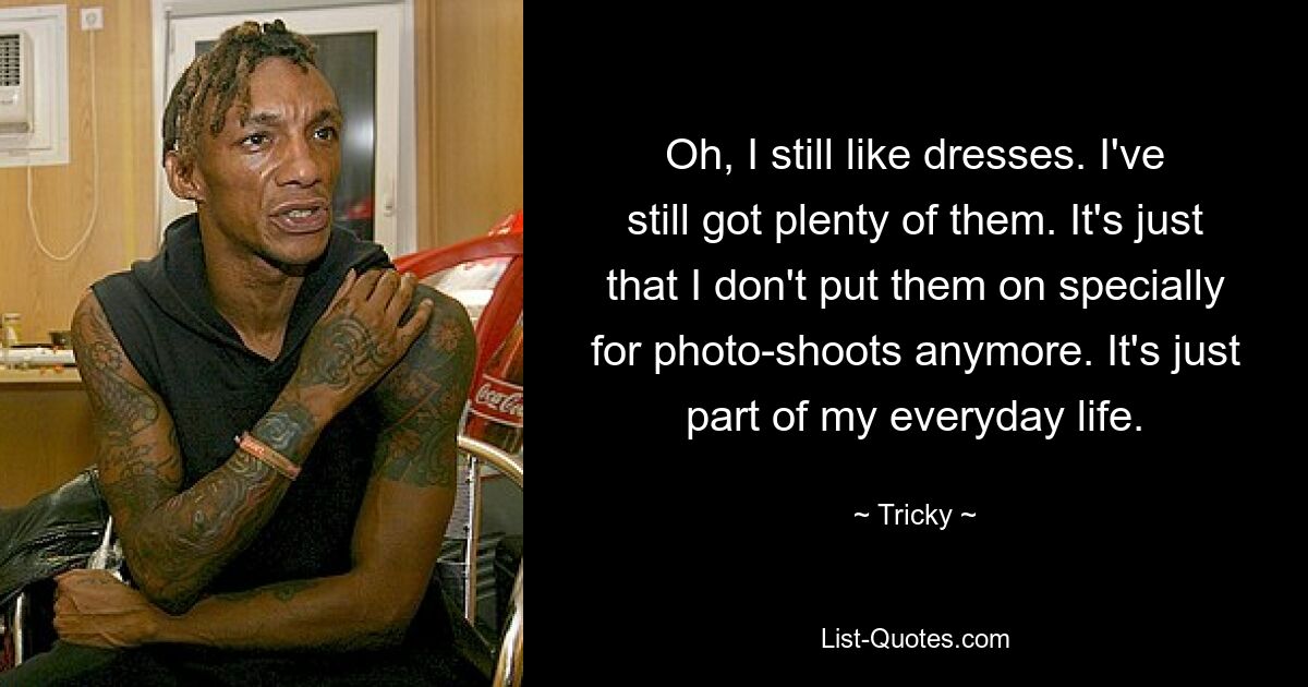 Oh, I still like dresses. I've still got plenty of them. It's just that I don't put them on specially for photo-shoots anymore. It's just part of my everyday life. — © Tricky